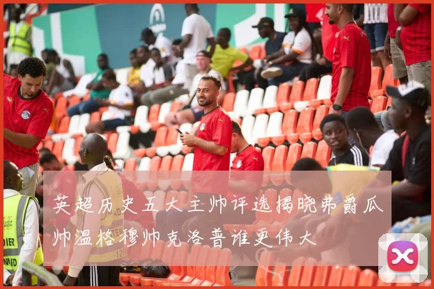 英超历史五大主帅评选揭晓弗爵瓜帅温格穆帅克洛普谁更伟大