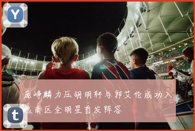 庞峥麟力压胡明轩与郭艾伦成功入选南区全明星首发阵容