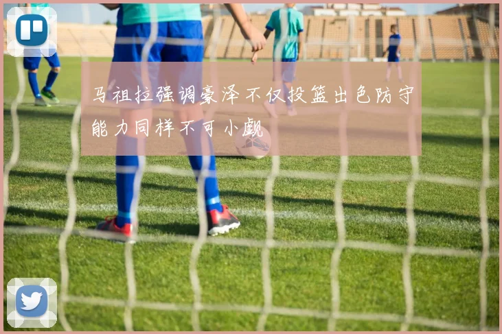 马祖拉强调豪泽不仅投篮出色防守能力同样不可小觑