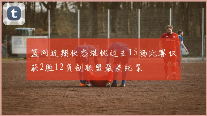 篮网近期状态堪忧过去15场比赛仅获2胜12负创联盟最差纪录