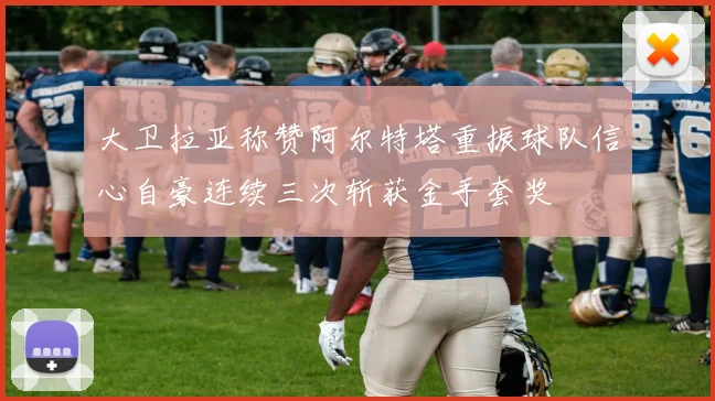 大卫拉亚称赞阿尔特塔重振球队信心自豪连续三次斩获金手套奖