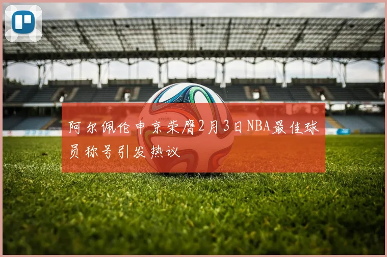 阿尔佩伦申京荣膺2月3日NBA最佳球员称号引发热议