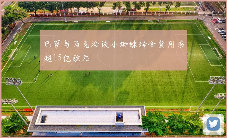 巴萨与马竞洽谈小蜘蛛转会费用或超15亿欧元