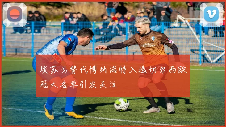 埃苏戈替代博纳诺特入选切尔西欧冠大名单引发关注