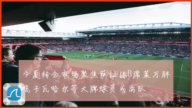 今夏转会市场聚焦萨拉赫B席莱万胖虎卡瓦哈尔等大牌球员或离队
