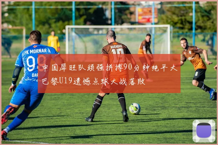 中国犀旺队顽强拼搏90分钟绝平大巴黎U19遗憾点球大战落败