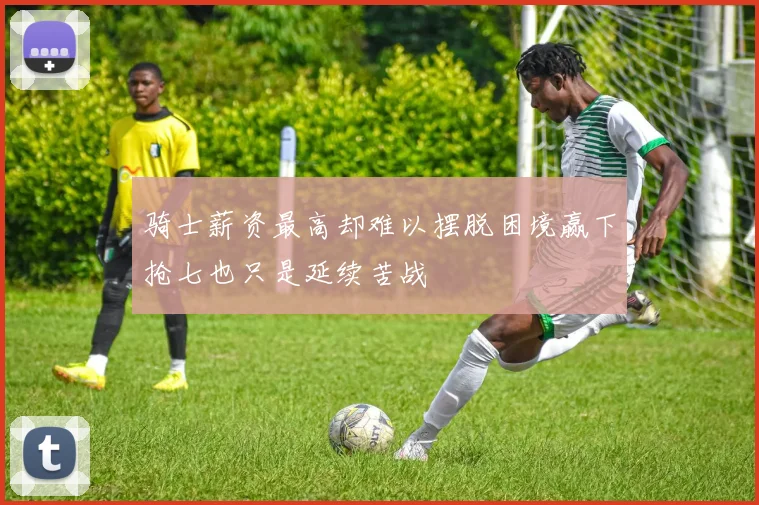 骑士薪资最高却难以摆脱困境赢下抢七也只是延续苦战