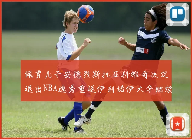 佩贾儿子安德烈斯托亚科维奇决定退出NBA选秀重返伊利诺伊大学继续学业