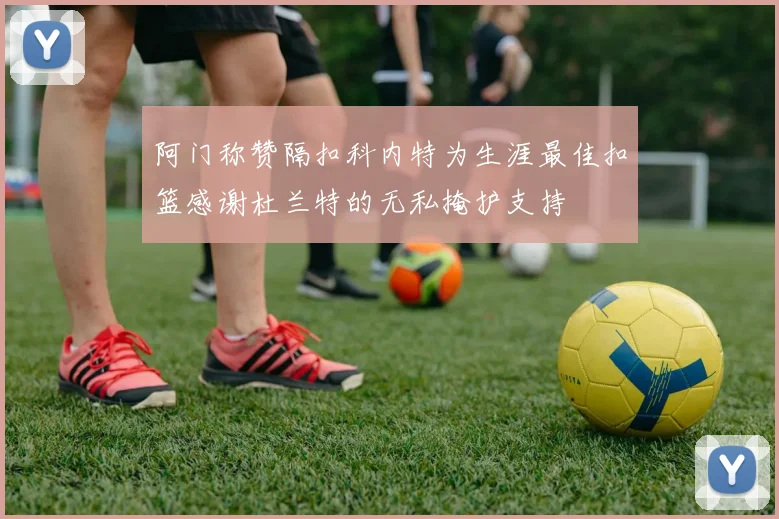阿门称赞隔扣科内特为生涯最佳扣篮感谢杜兰特的无私掩护支持