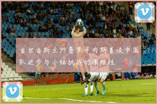 吉尔吉斯主帅普罗辛内斯基谈中国队进步与小组挑战的艰难性