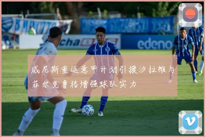威尼斯重返意甲计划引援沙拉维与菲尔克鲁格增强球队实力