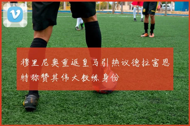 穆里尼奥重返皇马引热议德拉富恩特称赞其伟大教练身份