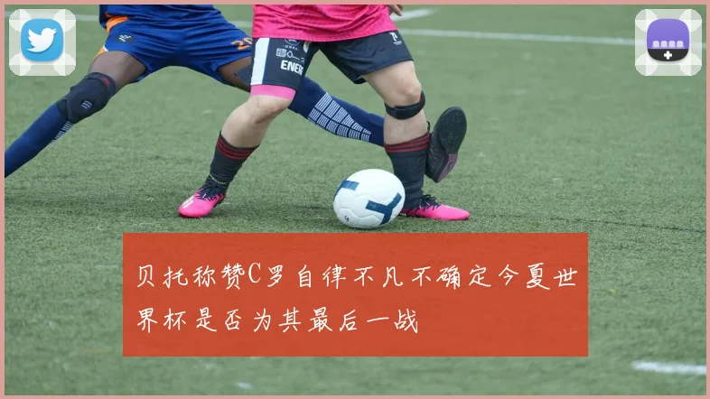 贝托称赞C罗自律不凡不确定今夏世界杯是否为其最后一战