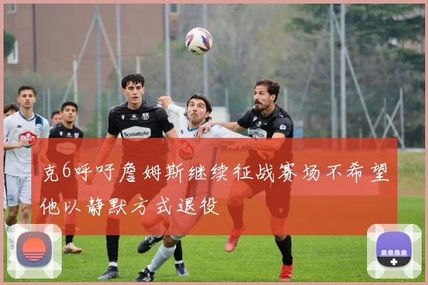 克6呼吁詹姆斯继续征战赛场不希望他以静默方式退役